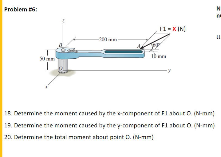 Problem #6:
ni
F1 = X (N)
U.
-200 mm
B
A
160
10 mm
50 mm
| 18. Determine the moment caused by the x-component of F1 about O. (N-mm)
19. Determine the moment caused by the y-component of F1 about O. (N-mm)
20. Determine the total moment about point 0. (N-mm)
