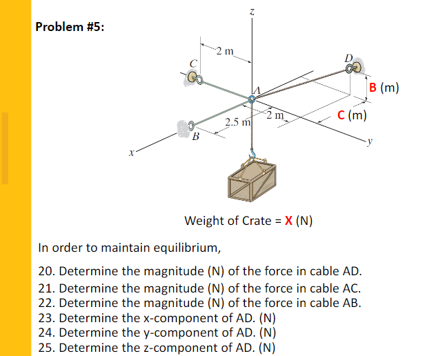 Problem #5:
2 m
C
B (m)
2 m
C (m)
2.5 m
B
Weight of Crate = X (N)
In order to maintain equilibrium,
20. Determine the magnitude (N) of the force in cable AD.
21. Determine the magnitude (N) of the force in cable AC.
22. Determine the magnitude (N) of the force in cable AB.
23. Determine the x-component of AD. (N)
24. Determine the y-component of AD. (N)
25. Determine the z-component of AD. (N)

