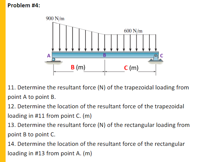 Problem #4:
900 N/m
600 N/m
A
в (m)
C (m)
11. Determine the resultant force (N) of the trapezoidal loading from
point A to point B.
| 12. Determine the location of the resultant force of the trapezoidal
loading in #11 from point C. (m)
13. Determine the resultant force (N) of the rectangular loading from
point B to point C.
14. Determine the location of the resultant force of the rectangular
loading in #13 from point A. (m)
