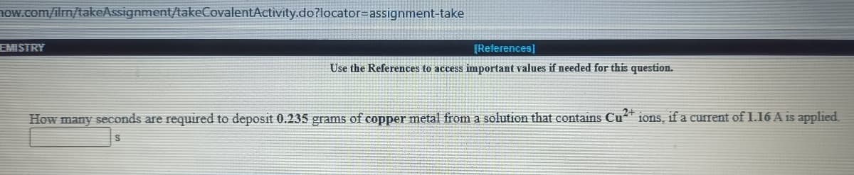 how.com/ilm/takeAssignment/takeCovalentActivity.do?locator=assignment-take
EMISTRY
[References)
Use the References to access important values if needed for this question.
How many seconds are required to deposit 0.235 grams of copper metal from a solution that contains Cu*
1ons, if a current of 1.16 A is applied.
