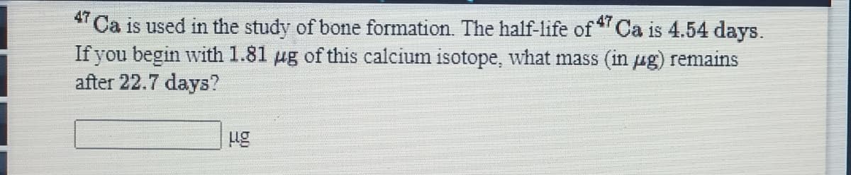 " Ca is used in the study of bone formation. The half-life of Ca is 4.54 days.
If you begin with 1.81 µg of this calcium isotope, what mass (in ug) remains
after 22.7 days?
