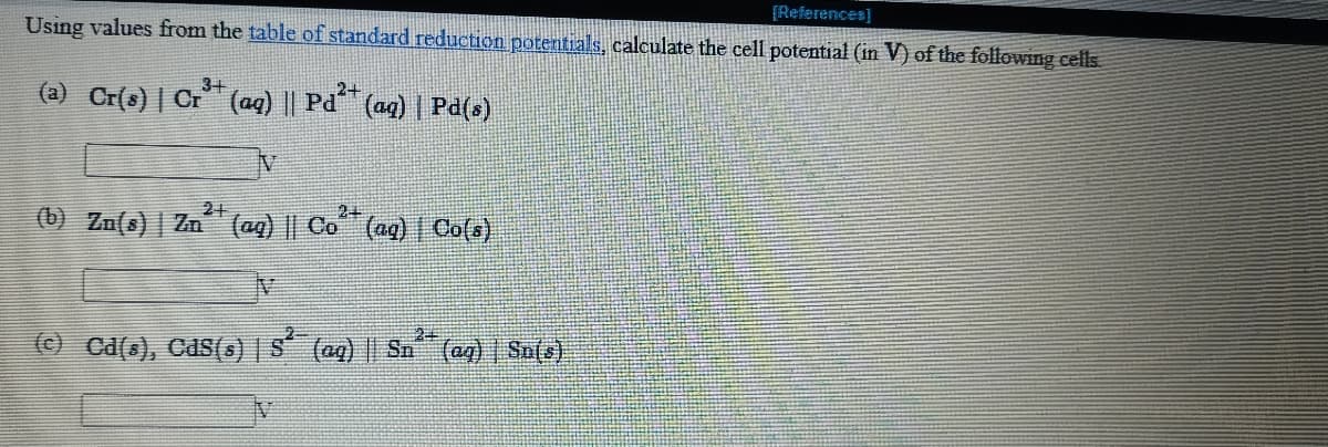 [References]
Using values from the table of standard reduction potentials, calculate the cell potential (in V) of the following cells
3+
(a) Cr(s) | Cr (aq) || Pd (aq) | Pd(s)
2+
21
24
(b) Zn(s) | Zn (ag) || Co (ag) | Co(s)
24
(© Ca(s), Cds(s) | S (aq) || Sn (ag) | Su[s)
