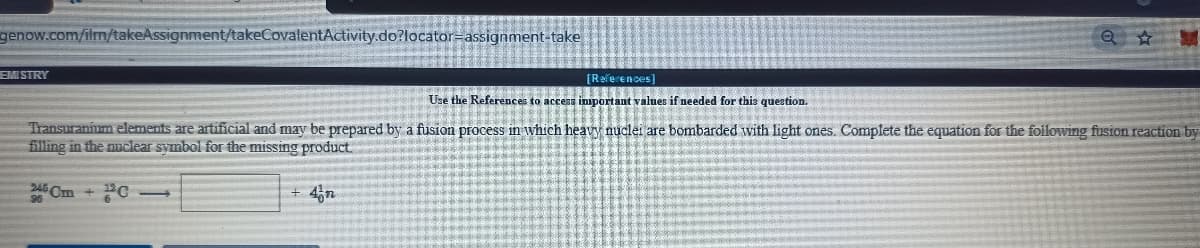 genow.com/ilm/takeAssignment/takeCovalentActivity.do?locator-assignment-take
EMI STRY
[Raferences]
Use the References to access inportant values if needed for this question.
Transuranium elements are artificial and may be prepared by a fusion process in which heavy nuclei are bombarded with light ones. Complete the equation for the foilowing fusion reaction by
filling in the nuclear symbol for the missing product
246 Cm
4n
