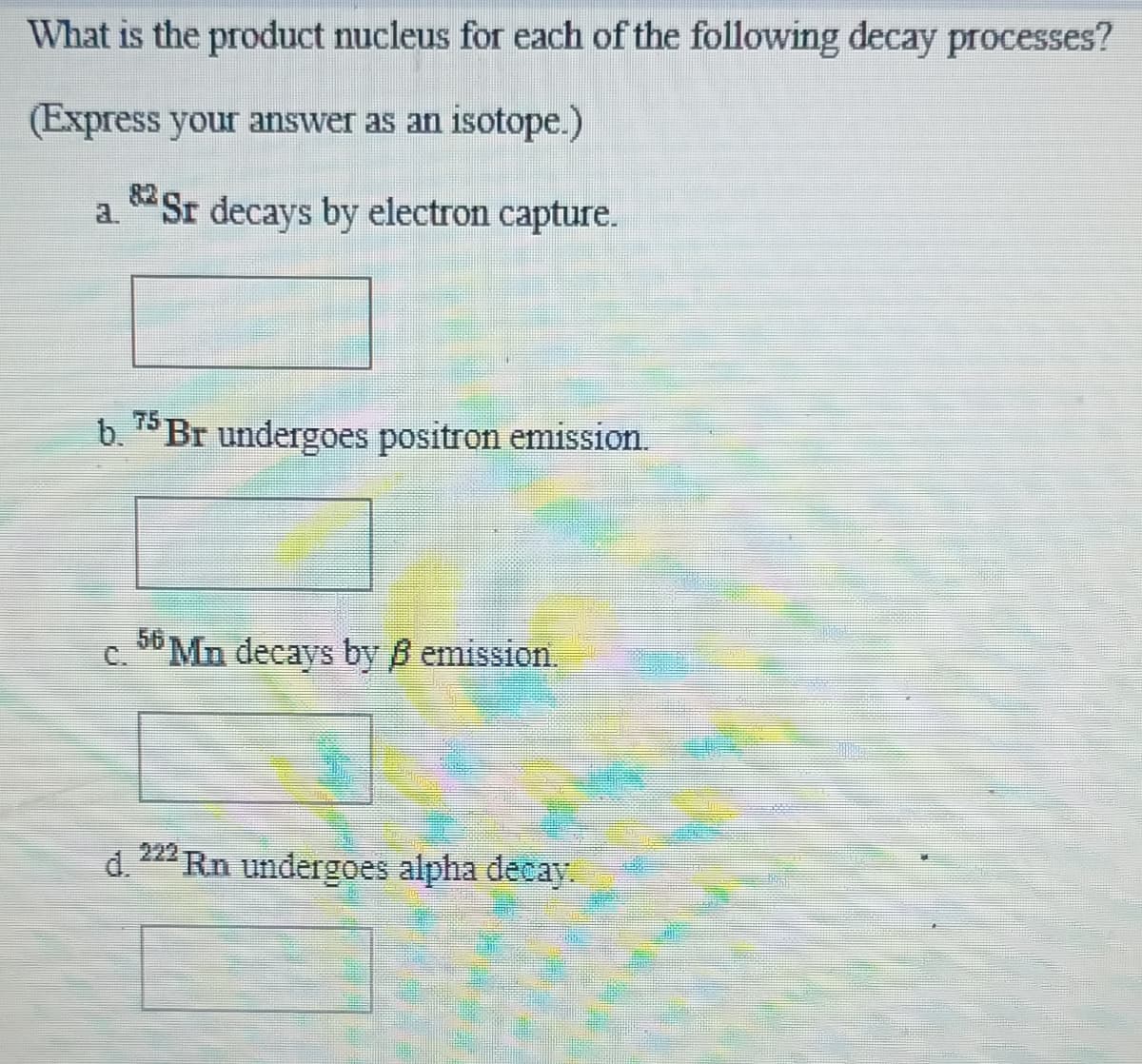 What is the product nucleus for each of the following decay processes?
(Express your answer as an isotope.)
Sr decays by electron capture.
a.
b. 75 Br undergoes positron emission.
c. 36 Mn decays by B emission.
d.
222 Rn undergoes alpha decay.
