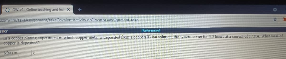 * OWLV2 | Online teaching and lea X
.com/ilrn/takeAssignment/takeCovalentActivity.do?locator=assignment-take
STRY
IReferences
In a copper plating experiment in which copper metal is deposited from a copper(II) ion solution, the system is run for 3.3 hours at a current of 17.8 A. What mass of
copper is deposited?
Mass
