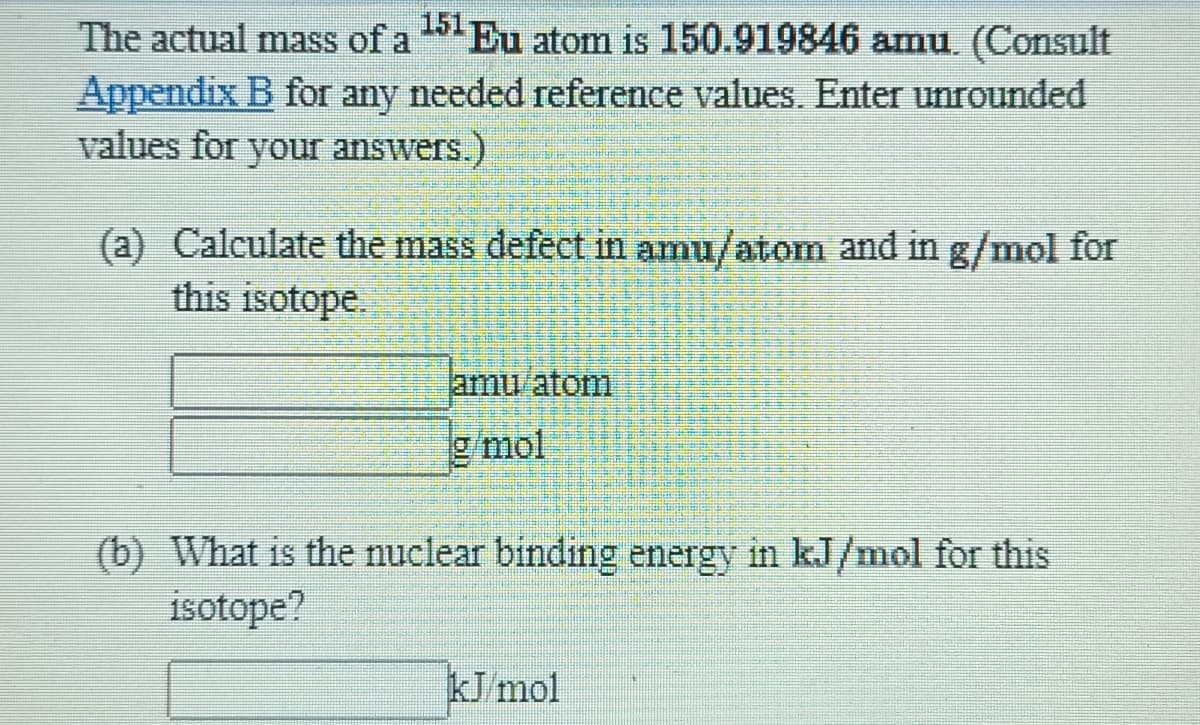 The actual mass of a Eu atom is 150.919846 amu (Consult
Appendix B for any needed reference values. Eter unrounded
values for your answers.)
(a) Calculate the mass defect in amu/atom and in g/mol for
this isotope.
amu atom
g/mol
(b) What is the nuclear binding energy in kJ/mol for this
isotope?
kJ/mol
