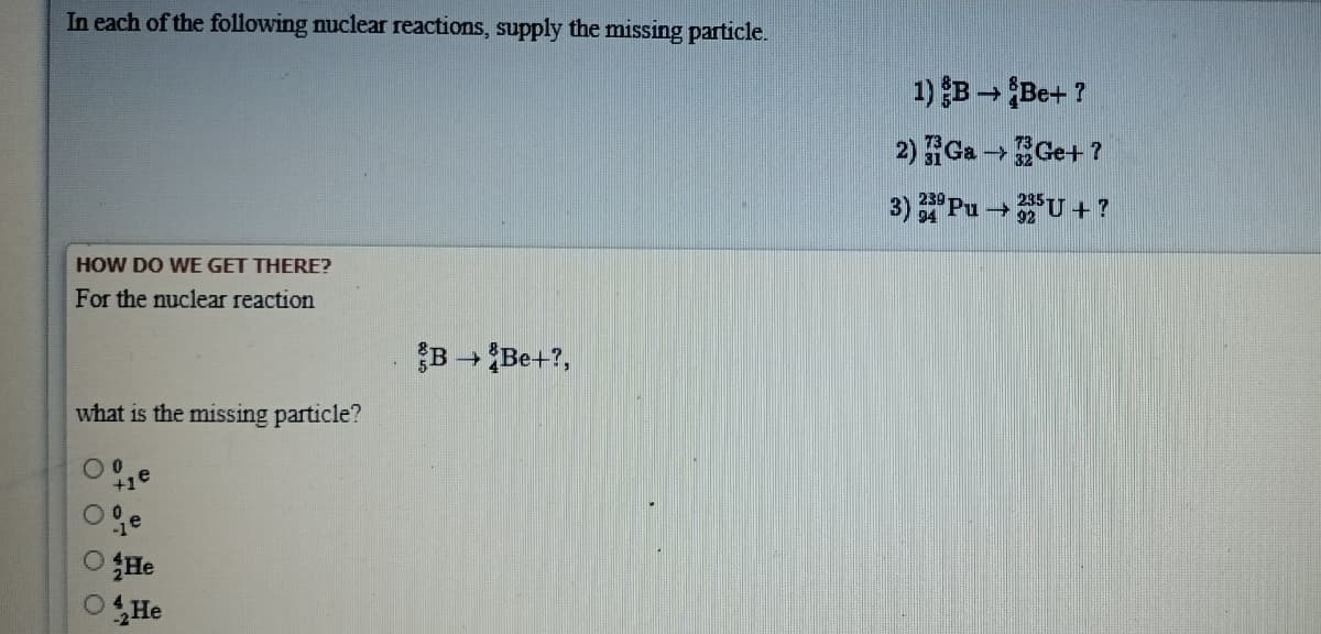 In each of the following nuclear reactions, supply the missing particle.
1) B - Be+ ?
2) Ga - Ge+ ?
3) Pu U +?
HOW DO WE GET THERE?
For the nuclear reaction
B Be+?,
what is the missing particle?
He
OHe
