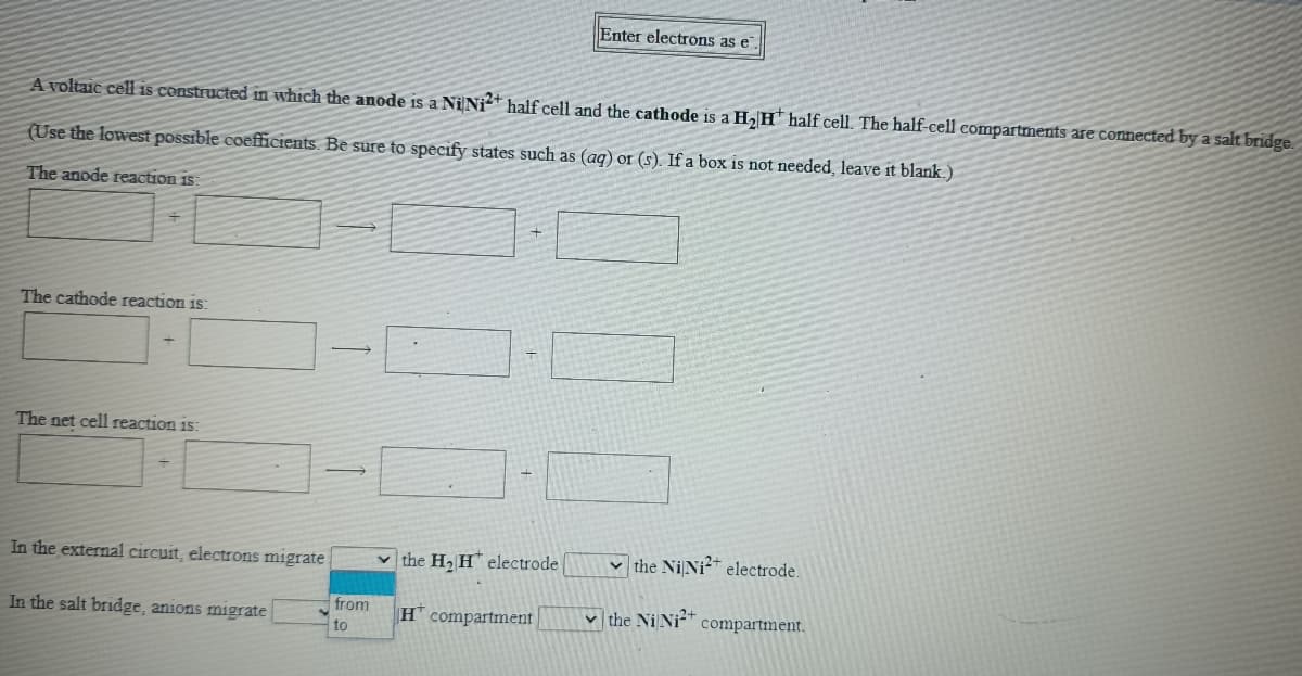 Enter electrons as e
A voltaic cell is constructed in which the anode is a Ni Ni* half cell and the cathode is a H, H* half cell. The half-cell compartments are connected by a salt 1
(Use the lowest possible coefficients. Be sure to specify states such as (aq) or (s). If a box is not needed, leave it blank.)
The anode reaction is:
The cathode reaction is:
The net cell reaction is:
In the external circuit, electrons migrate
v the H2 H electrode
v the NiNi electrode.
In the salt bridge, anions migrate
from
Hcompartment
v the Ni Ni?+
compartment.
to
