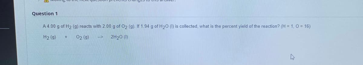 Question 1
A 4.00 g of H2 (g) reacts with 2.00 g of O2 (g). If 1.94 g of H20 (I) is collected, what is the percent yield of the reaction? (H = 1, 0 = 16)
H2 (g)
02 (g)
2H20 (1)
-->
