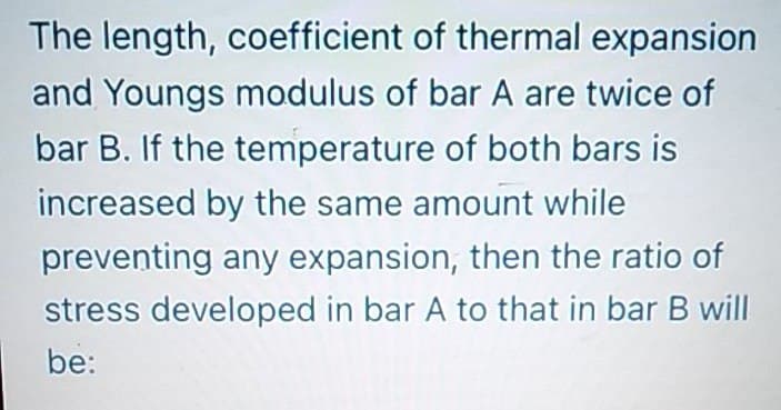The length, coefficient of thermal expansion
and Youngs modulus of bar A are twice of
bar B. If the temperature of both bars is
increased by the same amount while
preventing any expansion, then the ratio of
stress developed in bar A to that in bar B will
be:
