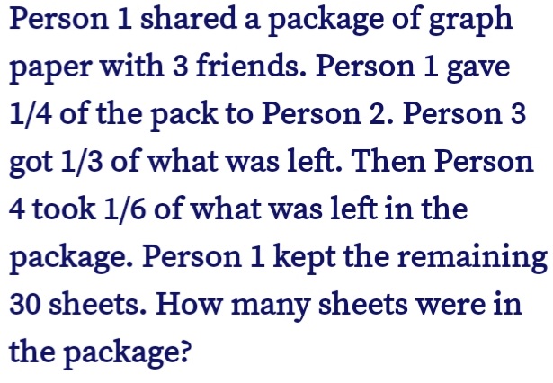 Person 1 shared a package of graph
paper with 3 friends. Person 1 gave
1/4 of the pack to Person 2. Person 3
got 1/3 of what was left. Then Person
4 took 1/6 of what was left in the
package. Person 1 kept the remaining
30 sheets. How many sheets were in
the package?
