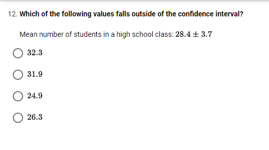 12. Which of the following values falls outside of the confidence interval?
Mean number of students in a high school class: 28.4 + 3.7
32.3
31.9
24.9
O 26.3
