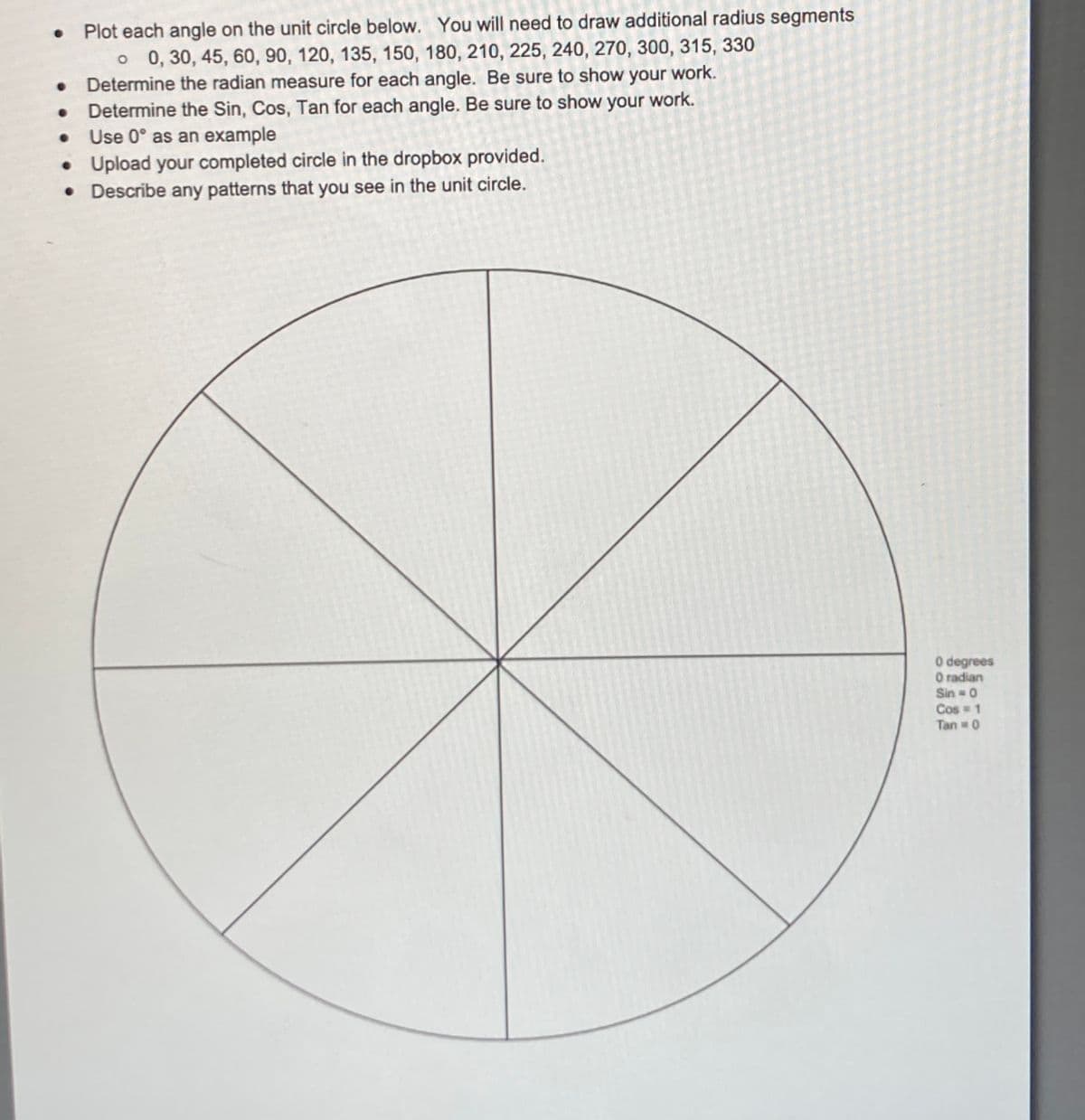 0 Plot each angle on the unit circle below. You will need to draw additional radius segments
•
o 0, 30, 45, 60, 90, 120, 135, 150, 180, 210, 225, 240, 270, 300, 315, 330
Determine the radian measure for each angle. Be sure to show your work.
Determine the Sin, Cos, Tan for each angle. Be sure to show your work.
Use 0° as an example
•
●
•
Upload your completed circle in the dropbox provided.
• Describe any patterns that you see in the unit circle.
0 degrees
O radian
Sin = 0
Cos = 1
Tan = 0