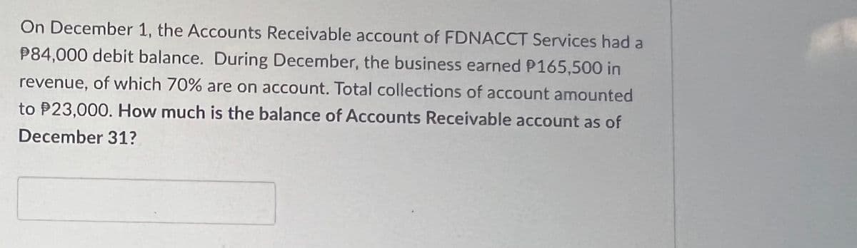 On December 1, the Accounts Receivable account of FDNACCT Services had a
P84,000 debit balance. During December, the business earned P165,500 in
revenue, of which 70% are on account. Total collections of account amounted
to $23,000. How much is the balance of Accounts Receivable account as of
December 31?