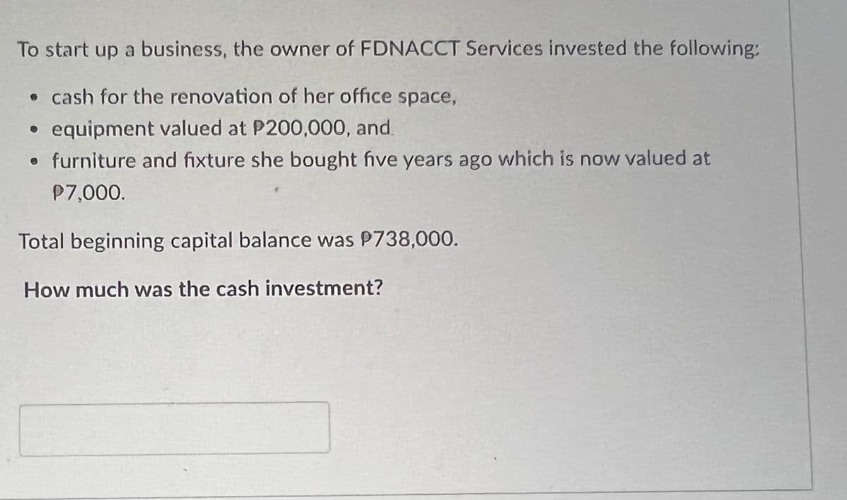 To start up a business, the owner of FDNACCT Services invested the following:
• cash for the renovation of her office space,
equipment valued at P200,000, and
• furniture and fixture she bought five years ago which is now valued at
P7,000.
Total beginning capital balance was P738,000.
How much was the cash investment?