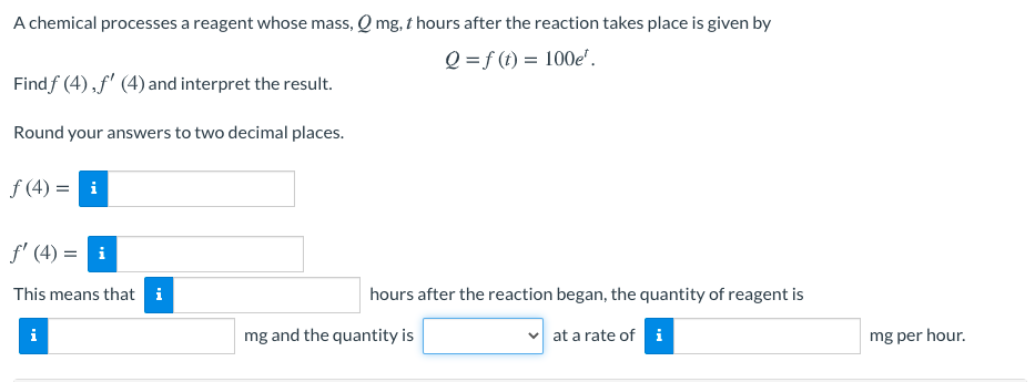 A chemical processes a reagent whose mass, Q mg, t hours after the reaction takes place is given by
Q =f (t) = 100e'.
Findf (4),f' (4) and interpret the result.
Round your answers to two decimal places.
f (4) = i
f' (4) = i
This means that i
hours after the reaction began, the quantity of reagent is
i
mg and the quantity is
v at a rate of i
mg per hour.
