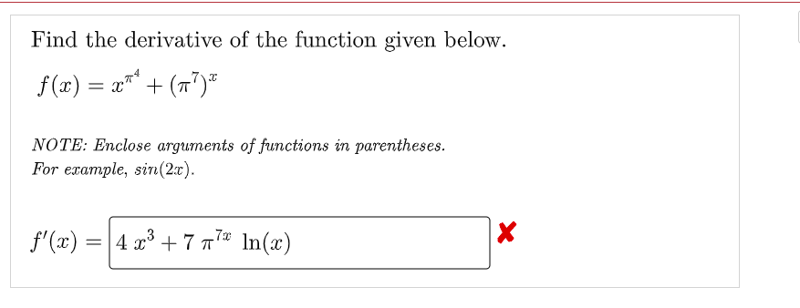 Find the derivative of the function given below.
f (x) = x"* + (7")*
NOTE: Enclose arguments of functions in parentheses.
For example, sir(2:x).
f'(x) =
4 x³ + 7 7* In(x)
3
