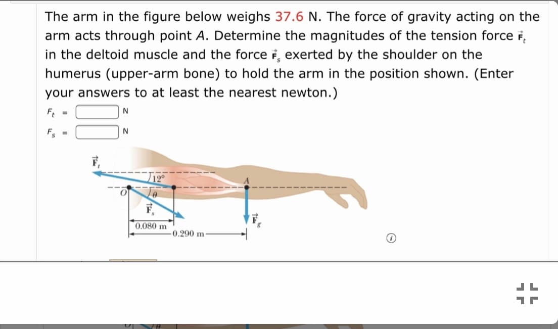 The arm in the figure below weighs 37.6 N. The force of gravity acting on the
arm acts through point A. Determine the magnitudes of the tension force F,
in the deltoid muscle and the force i, exerted by the shoulder on the
humerus (upper-arm bone) to hold the arm in the position shown. (Enter
your answers to at least the nearest newton.)
F, =
N
12°
0.080 m
0.290 m
