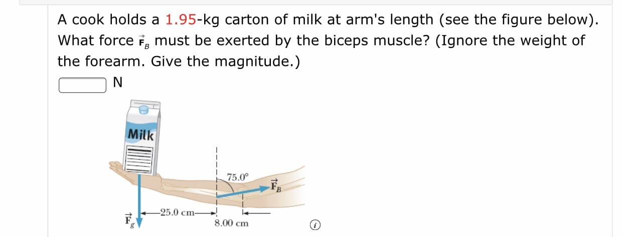 A cook holds a 1.95-kg carton of milk at arm's length (see the figure below).
What force F, must be exerted by the biceps muscle? (Ignore the weight of
the forearm. Give the magnitude.)
N
Milk
75.0°
-25.0 cm
8,00 cm
