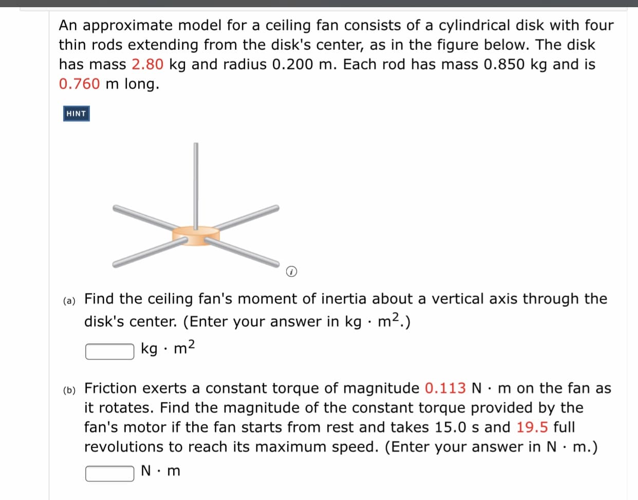 An approximate model for a ceiling fan consists of a cylindrical disk with four
thin rods extending from the disk's center, as in the figure below. The disk
has mass 2.80 kg and radius 0.200 m. Each rod has mass 0.850 kg and is
0.760 m long.
