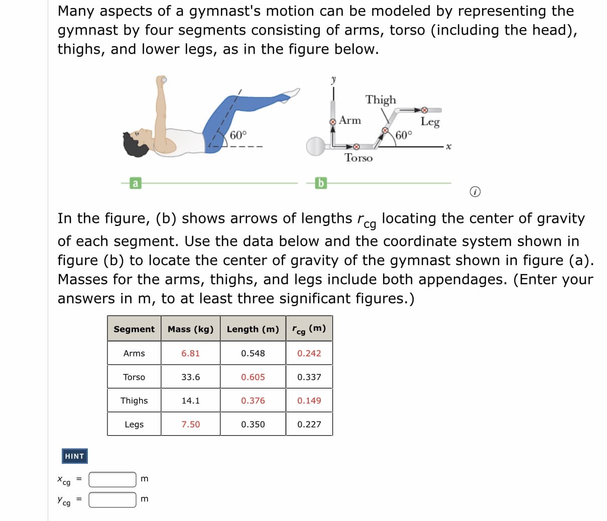 Many aspects of a gymnast's motion can be modeled by representing the
gymnast by four segments consisting of arms, torso (including the head),
thighs, and lower legs, as in the figure below.
y
Thigh
O Arm
Leg
60°
60°
Torso
In the figure, (b) shows arrows of lengths rca locating the center of gravity
of each segment. Use the data below and the coordinate system shown in
figure (b) to locate the center of gravity of the gymnast shown in figure (a)
Masses for the arms, thighs, and legs include both appendages. (Enter you
answers in m, to at least three significant figures.)
Segment
Mass (kg)
Length (m) rcg (m)
Arms
6.81
0.548
0.242
Torso
33.6
0.605
0.337
Thighs
14.1
0.376
0.149
Legs
7.50
0.350
0.227
