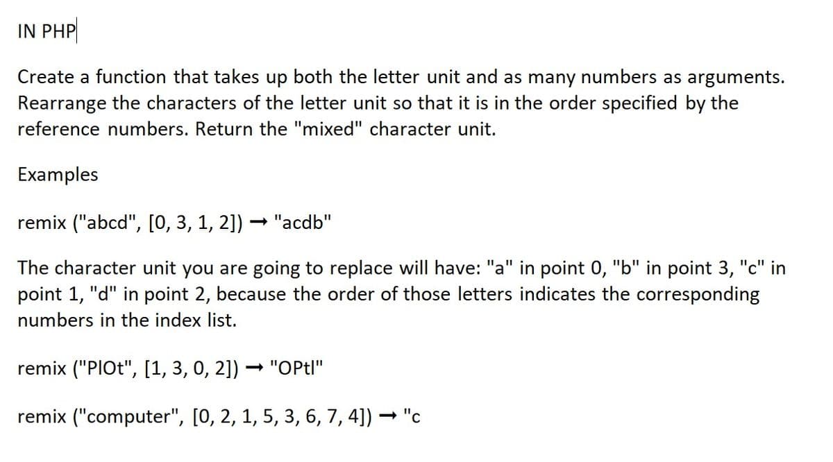 IN PHP
Create a function that takes up both the letter unit and as many numbers as arguments.
Rearrange the characters of the letter unit so that it is in the order specified by the
reference numbers. Return the "mixed" character unit.
Examples
remix ("abcd", [0, 3, 1, 2]) · "acdb"
The character unit you are going to replace will have: "a" in point 0, "b" in point 3, "c" in
point 1, "d" in point 2, because the order of those letters indicates the corresponding
numbers in the index list.
remix ("PIOt", [1, 3, 0, 2]) → "OPtl"
remix ("computer", [0, 2, 1, 5, 3, 6, 7, 4]) ·
