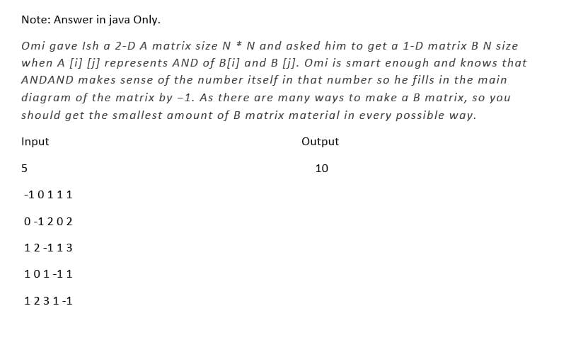 Note: Answer in java Only.
Omi gave Ish a 2-D A matrix size N * N and asked him to get a 1-D matrix B N size
when A [i][j] represents AND of B[i] and B [j]. Omi is smart enough and knows that
ANDAND makes sense of the number itself in that number so he fills in the main
diagram of the matrix by -1. As there are many ways to make a B matrix, so you
should get the smallest amount of B matrix material in every possible way.
Input
Output
10
5
-10111
0-1202
12-113
101-11
1231-1