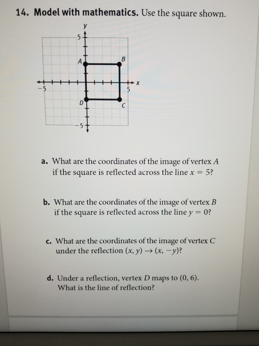 14. Model with mathematics. Use the square shown.
y
5
-5
C
5
a. What are the coordinates of the image of vertex A
if the square is reflected across the line x = 5?
b. What are the coordinates of the image of vertex B
if the square is reflected across the line y = 0?
c. What are the coordinates of the image of vertex C
under the reflection (x, y) → (x, -y)?
d. Under a reflection, vertex D maps to (0, 6).
What is the line of reflection?
