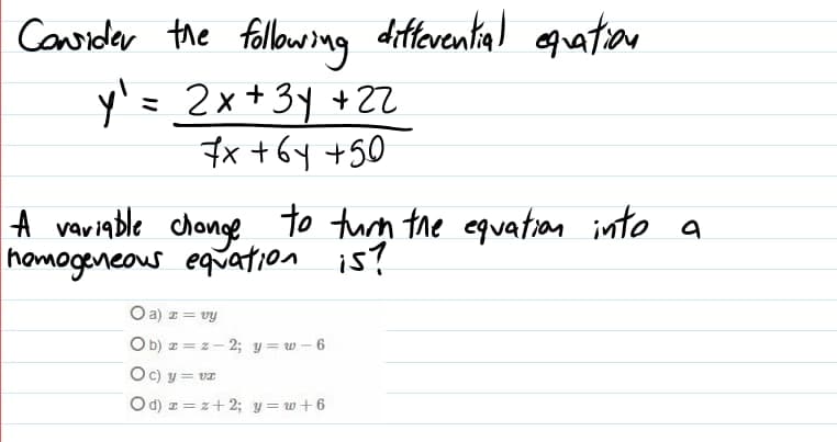 differential equation
Coridar the followng
y'= 2x+3y +22
7x +6y +50
ミ
|A variable chonge to turn the equation into a
homogeneous equation is?
Oa) z = vy
Ob) z = z- 2; y = w – 6
Oc) y = vz
Od) z = z+2; y = w+6
