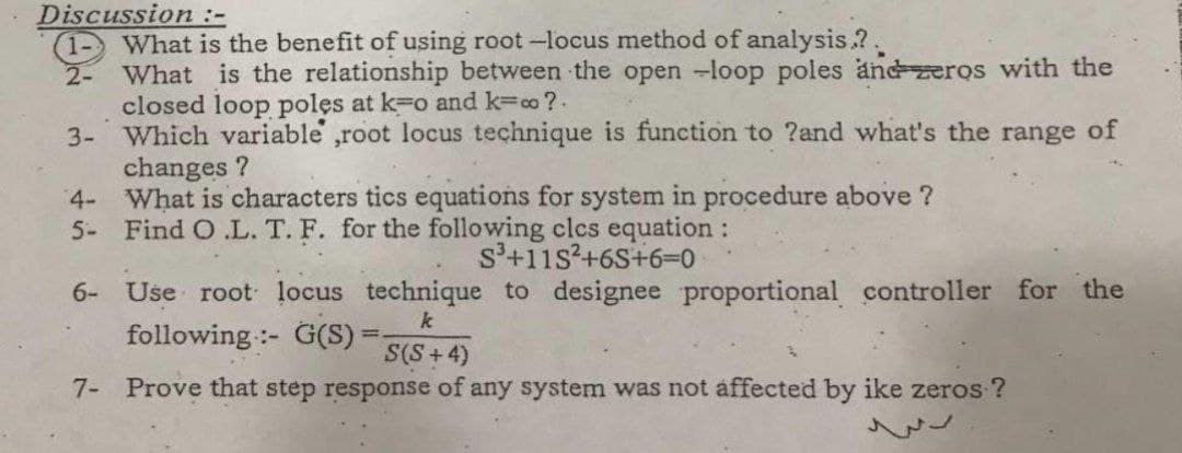 Discussion :-
What is the benefit of using root -locus method of analysis.?.
2-
What is the relationship between the open -loop poles andzeros with the
closed loop poles at k=o and k=co ?.
3- Which variable ,root locus technique is function to ?and what's the range of
changes ?
4- What is characters tics equations for system in procedure above ?
5- Find O .L. T. F. for the following clcs equation:
s'+11s?+6S+6-0
6- Use root locus technique to designee proportional controller for the
following :- G(S):
k
S(S+4)
7- Prove that step response of any system was not affected by ike zeros ?

