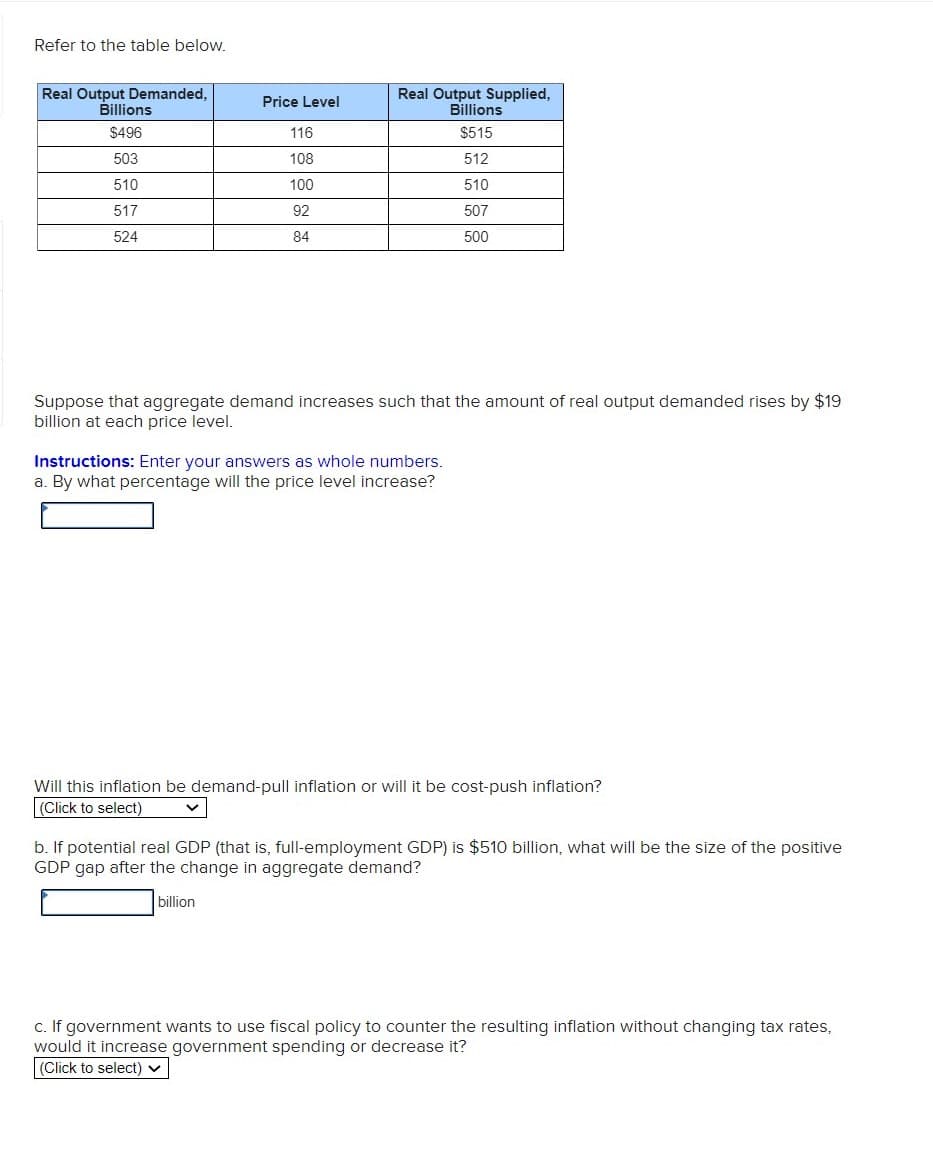 Refer to the table below.
Real Output Demanded,
Billions
Real Output Supplied,
Billions
Price Level
$496
116
$515
503
108
512
510
100
510
517
92
507
524
84
500
Suppose that aggregate demand increases such that the amount of real output demanded rises by $19
billion at each price level.
Instructions: Enter your
a. By what percentage will the price level increase?
nswers as whole numbers.
Will this inflation be demand-pull inflation or will it be cost-push inflation?
(Click to select)
b. If potential real GDP (that is, full-employment GDP) is $510 billion, what will be the size of the positive
GDP gap after the change in aggregate demand?
billion
c. If government wants to use fiscal policy to counter the resulting inflation without changing tax rates,
would it increase government spending or decrease it?
(Click to select) v
