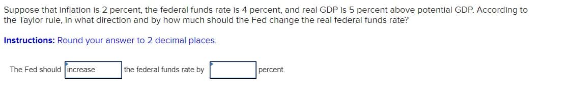 Suppose that inflation is 2 percent, the federal funds rate is 4 percent, and real GDP is 5 percent above potential GDP. According to
the Taylor rule, in what direction and by how much should the Fed change the real federal funds rate?
Instructions: Round your answer to 2 decimal places.
The Fed should increase
the federal funds rate by
percent.
