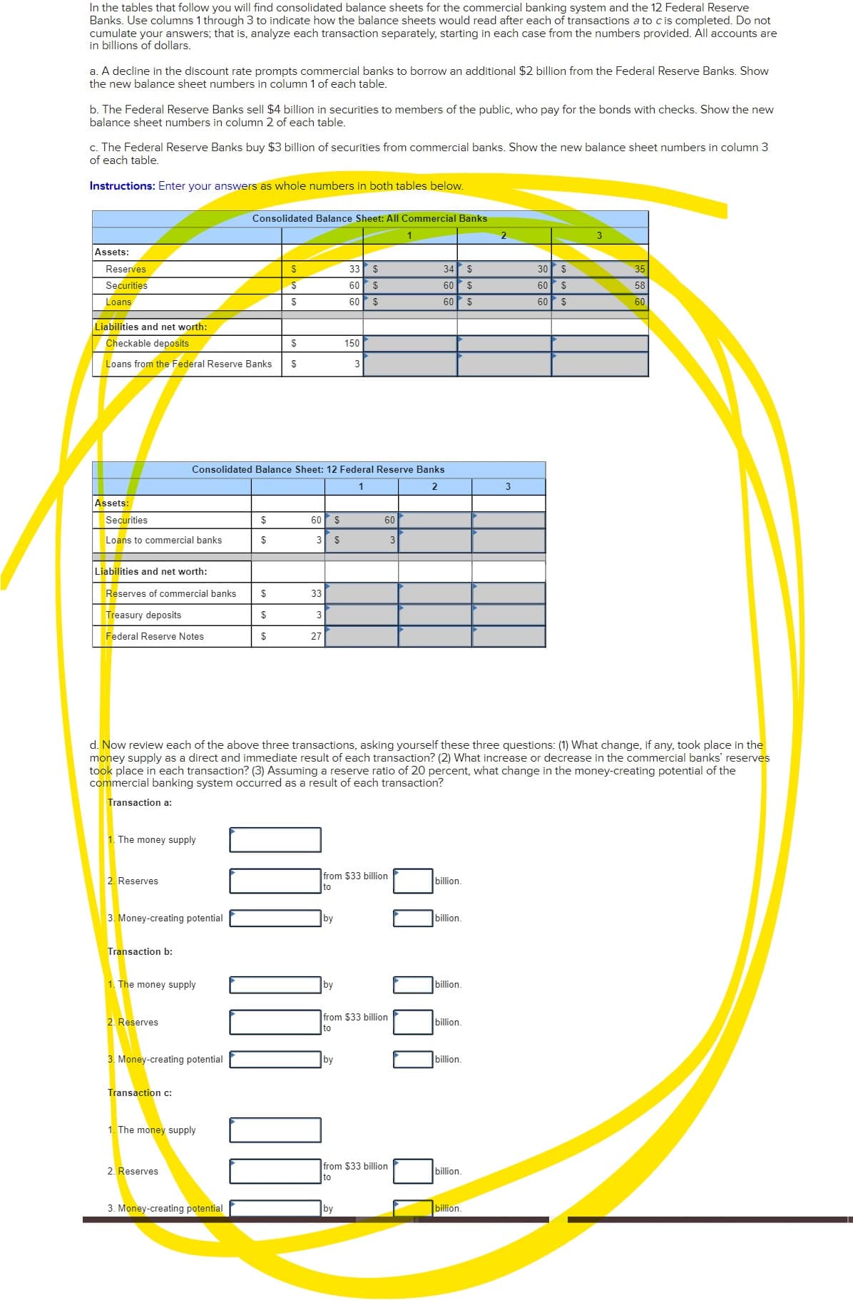 In the tables that follow you will find consolidated balance sheets for the commercial banking system and the 12 Federal Reserve
Banks. Use columns 1 through 3 to indicate how the balance sheets would read after each of transactions a to cis completed. Do not
cumulate your answers; that is, analyze each transaction separately, starting in each case from the numbers provided. All accounts are
in billions of dollars.
a. A decline in the discount rate prompts commercial banks to borrow an additional $2 billion from the Federal Reserve Banks. Show
the new balance sheet numbers in column 1 of each table.
b. The Federal Reserve Banks sell $4 billion in securities to members of the public, who pay for the bonds with checks. Show the new
balance sheet numbers in column 2 of each table.
c. The Federal Reserve Banks buy $3 billion of securities from commercial banks. Show the new balance sheet numbers in column 3
of each table.
Instructions: Enter your answers as whole numbers in both tables below.
Consolidated Balance Sheet: All Commercial Banks
2
Assets:
Reserves
33
$
34
2$
30 $
35
Securities
60
$
60
2$
60
$
58
Loans
60 $
60
%2$
60
2$
60
Liabilities and net worth:
Checkable deposits
150
Loans from the Federal Reserve Banks
Consolidated Balance Sheet: 12 Federal Reserve Banks
1
2
3
Assets:
Securities
$
60 $
60
Loans to commercial banks
$
3
2$
3
Liabilities and net worth:
Reserves of commercial banks
$
33
Treasury deposits
2$
Federal Reserve Notes
$
27
d. Now review each of the above three transactions, asking yourself these three questions: (1) What change, if any, took place in the
money supply as a direct and immediate result of each transaction? (2) What increase or decrease in the commercial banks' reserves
took place in each transaction? (3) Assuming a reserve ratio of 20 percent, what change in the money-creating potential of the
commercial banking system occurred as a result of each transaction?
Transaction a:
1. The money supply
from $33 billion
to
2. Reserves
billion.
3. Money-creating potential
by
billion.
Transaction b:
1. The money supply
by
billion.
from $33 billion
to
2. Reserves
billion.
3. Money-creating potential
by
billion.
Transaction c:
1. The money supply
2. Reserves
from $33 billion
billion.
to
3. Money-creating potential
by
billion.

