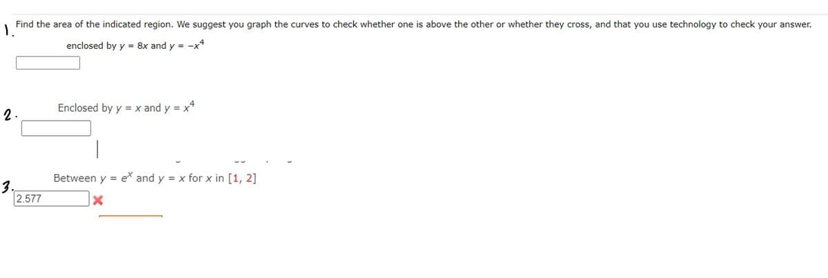 Find the area of the indicated region. We suggest you graph the curves to check whether one is above the other or whether they cross, and that you use technology to check your answer.
enclosed by y = 8x and y = -x*
Enclosed by y = x and y = x*
2.
Between y = e* and y = x for x in [1, 2]
3.
2.577
