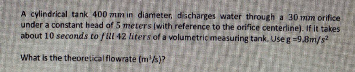A cylindrical tank 400 mm in diameter, discharges water through a 30 mm orifice
under a constant head of 5 meters (with reference to the orifice centerline). If it takes
about 10 seconds to fill 42 liters of a volumetric measuring tank. Use g =9.8m/s²
What is the theoretical flowrate (m³/s)?