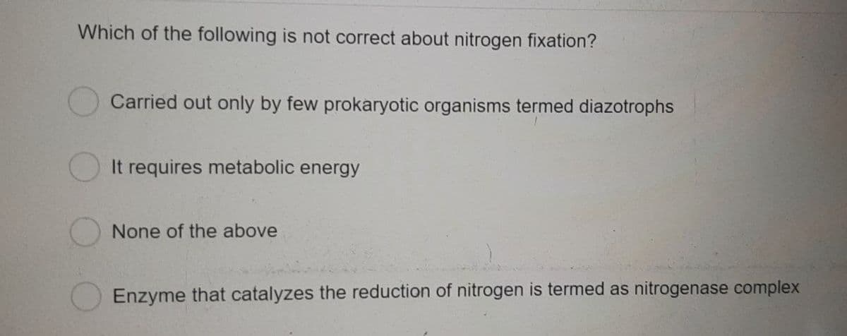 Which of the following is not correct about nitrogen fixation?
Carried out only by few prokaryotic organisms termed diazotrophs
It requires metabolic energy
None of the above
Enzyme that catalyzes the reduction of nitrogen is termed as nitrogenase complex