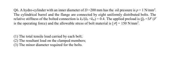 Q6. A hydro-cylinder with an inner diameter of D=200 mm has the oil pressure is p= 1 N/mm?.
The cylindrical barrel and the flange are connected by eight uniformly distributed bolts. The
relative stiffness of the bolted connection is ka/(ks +kim) = 0.4. The applied preload is Qp =3F (F
is the operating force) and the allowable stress of bolt material is [0] = 150 N/mm?.
(1) The total tensile load carried by each bolt;
(2) The resultant load on the clamped members;
(3) The minor diameter required for the bolts.
