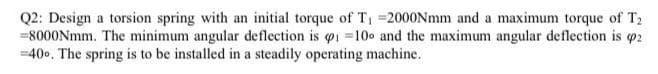 Q2: Design a torsion spring with an initial torque of T, =2000Nmm and a maximum torque of T2
=8000Nmm. The minimum angular deflection is oi 10 and the maximum angular deflection is p2
=400. The spring is to be installed in a steadily operating machine.
