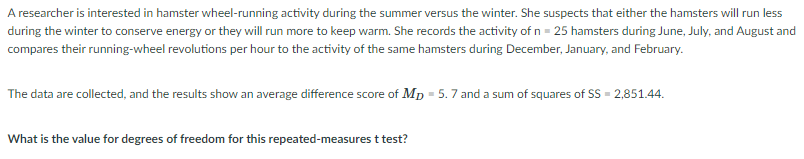 A researcher is interested in hamster wheel-running activity during the summer versus the winter. She suspects that either the hamsters will run less
during the winter to conserve energy or they will run more to keep warm. She records the activity of n = 25 hamsters during June, July, and August and
compares their running-wheel revolutions per hour to the activity of the same hamsters during December, January, and February.
The data are collected, and the results show an average difference score of Mp = 5.7 and a sum of squares of SS = 2,851.44.
What is the value for degrees of freedom for this repeated-measures t test?
