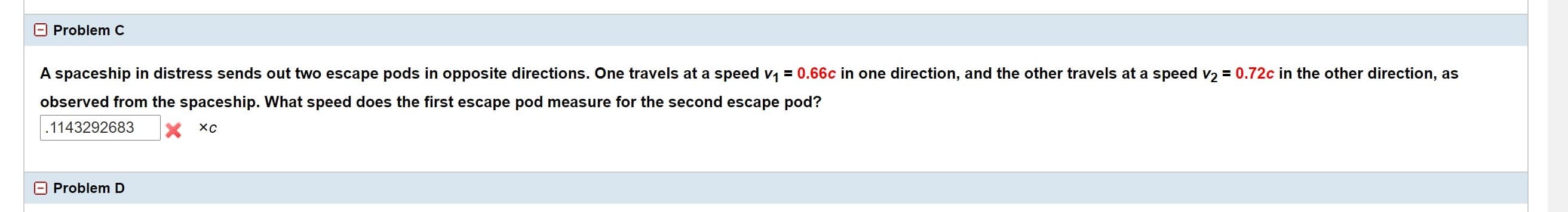 A spaceship in distress sends out two escape pods in opposite directions. One travels at a speed v = 0.66c in one direction, and the other travels at a speed v2 = 0.72c in the other direction, as
observed from the spaceship. What speed does the first escape pod measure for the second escape pod?
