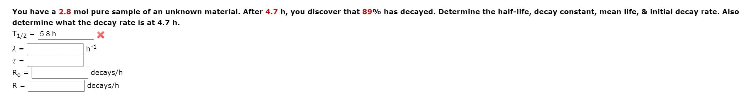 You have a 2.8 mol pure sample of an unknown material. After 4.7 h, you discover that 89% has decayed. Determine the half-life, decay constant, mean life,
determine what the decay rate is at 4.7 h.
