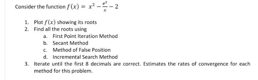 e*
Consider the function f (x) = x2 -- 2
1. Plot f(x) showing its roots
2. Find all the roots using
a. First Point Iteration Method
b. Secant Method
c. Method of False Position
d. Incremental Search Method
3. Iterate until the first 8 decimals are correct. Estimates the rates of convergence for each
method for this problem.
