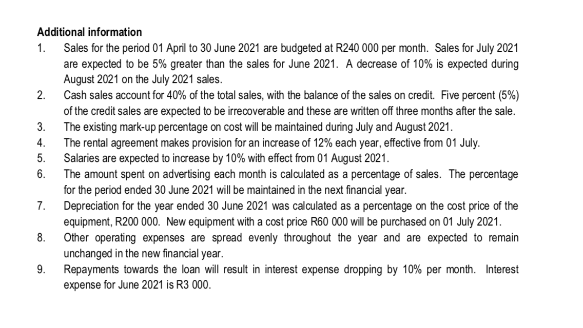 Additional information
1.
Sales for the period 01 April to 30 June 2021 are budgeted at R240 000 per month. Sales for July 2021
are expected to be 5% greater than the sales for June 2021. A decrease of 10% is expected during
August 2021 on the July 2021 sales.
Cash sales account for 40% of the total sales, with the balance of the sales on credit. Five percent (5%)
of the credit sales are expected to be irrecoverable and these are written off three months after the sale.
2.
3.
The existing mark-up percentage on cost will be maintained during July and August 2021.
The rental agreement makes provision for an increase of 12% each year, effective from 01 July.
Salaries are expected to increase by 10% with effect from 01 August 2021.
The amount spent on advertising each month is calculated as a percentage of sales. The percentage
for the period ended 30 June 2021 will be maintained in the next financial year.
Depreciation for the year ended 30 June 2021 was calculated as a percentage on the cost price of the
equipment, R200 000. New equipment with a cost price R60 000 will be purchased on 01 July 2021.
Other operating expenses are spread evenly throughout
unchanged in the new financial year.
Repayments towards the loan will result in interest expense dropping by 10% per month. Interest
expense for June 2021 is R3 000.
4.
5.
6.
7.
8.
year and are expected to remain
9.
