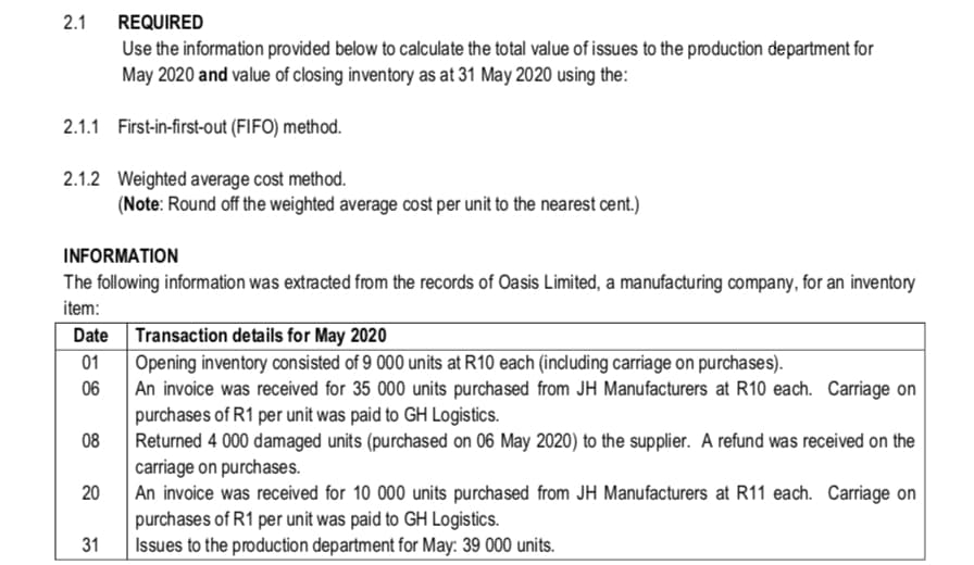 2.1
REQUIRED
Use the information provided below to calculate the total value of issues to the production department for
May 2020 and value of closing inventory as at 31 May 2020 using the:
2.1.1 First-in-first-out (FIFO) method.
2.1.2 Weighted average cost method.
(Note: Round off the weighted average cost per unit to the nearest cent.)
INFORMATION
The following information was extracted from the records of Oasis Limited, a manufacturing company, for an inventory
item:
Transaction details for May 2020
Opening inventory consisted of 9 000 units at R10 each (including carriage on purchases).
An invoice was received for 35 000 units purchased from JH Manufacturers at R10 each. Carriage on
purchases of R1 per unit was paid to GH Logistics.
Returned 4 000 damaged units (purchased on 06 May 2020) to the supplier. A refund was received on the
carriage on purchases.
An invoice was received for 10 000 units purchased from JH Manufacturers at R11 each. Carriage on
purchases of R1 per unit was paid to GH Logistics.
Issues to the production department for May: 39 000 units.
Date
01
06
08
20
31

