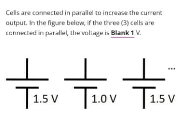 Cells are connected in parallel to increase the current
output. In the figure below, if the three (3) cells are
connected in parallel, the voltage is Blank 1 V.
Tisv Tiov Tisv
T1ov T1.5 V
