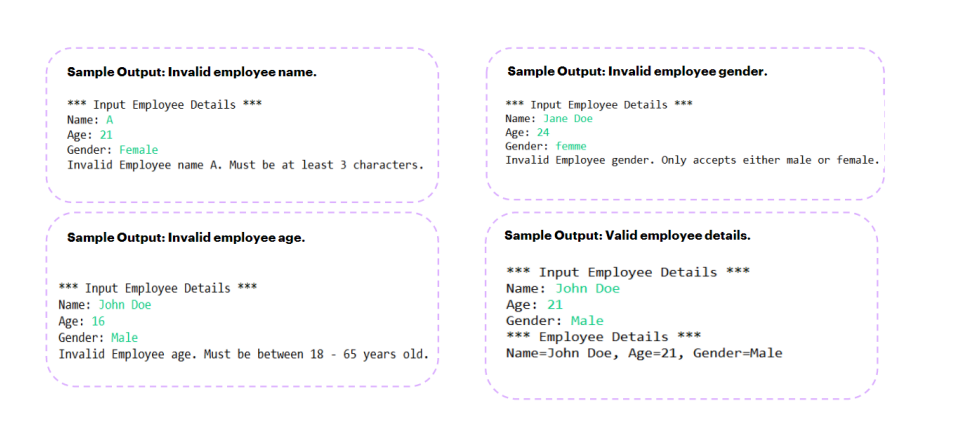 Sample Output: Invalid employee name.
*** Input Employee Details ***
Name: A
Age: 21
Gender: Female
Invalid Employee name A. Must be at least 3 characters.
Sample Output: Invalid employee age.
*** Input Employee Details ***
Name: John Doe
Age: 16
Gender: Male
Invalid Employee age. Must be between 18 - 65 years old.
Sample Output: Invalid employee gender.
*** Input Employee Details ***
Name: Jane Doe
Age: 24
Gender: femme
Invalid Employee gender. Only accepts either male or female.
Sample Output: Valid employee details.
*** Input Employee Details ***
Name: John Doe
Age: 21
Gender: Male
*** Employee Details ***
Name John Doe, Age=21, Gender Male