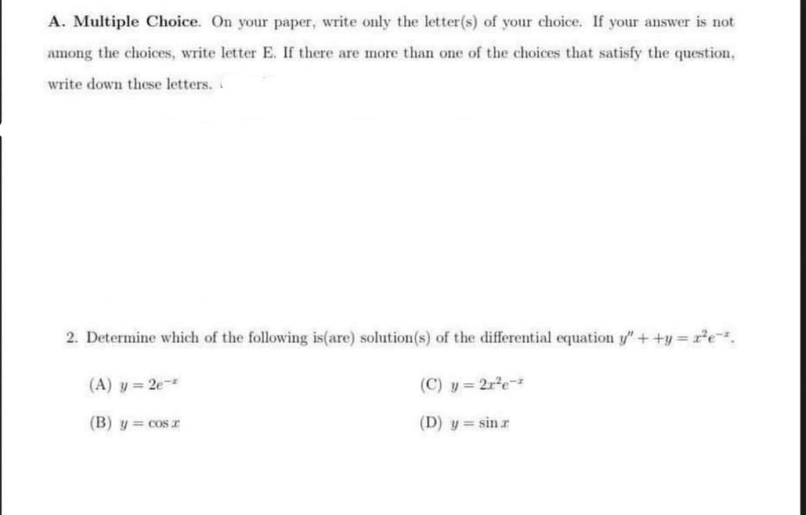 A. Multiple Choice. On your paper, write only the letter(s) of your choice. If your answer is not
among the choices, write letter E. If there are more than one of the choices that satisfy the question,
write down these letters.
2. Determine which of the following is(are) solution(s) of the differential equation y" ++y=x²e-².
(A) y = 2e-
(C) y = 21²e-2
(D) y = sin r
(B) y = cos r