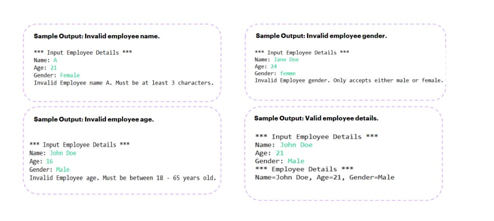 Sample Output: Invalid employee name.
*** Input Employee Details ***
Name: A
Age: 21
Gender: Female
Invalid Employee name A. Must be at least 3 characters.
Sample Output: Invalid employee age.
*** Input Employee Details ***
Name: John Doe
Age: 16
Gender: Male
Invalid Employee age. Must be between 18 - 65 years old.
Sample Output: Invalid employee gender.
*** Input Employee Details ***
Name: Jane Doe
Age: 24
Gender: femme
Invalid Employee gender. Only accepts either male or female.
Sample Output: Valid employee details.
*** Input Employee Details ***
Name: John Doe
Age: 21
Gender: Male
*** Employee Details ***
Name John Doe, Age=21, Gender-Male
