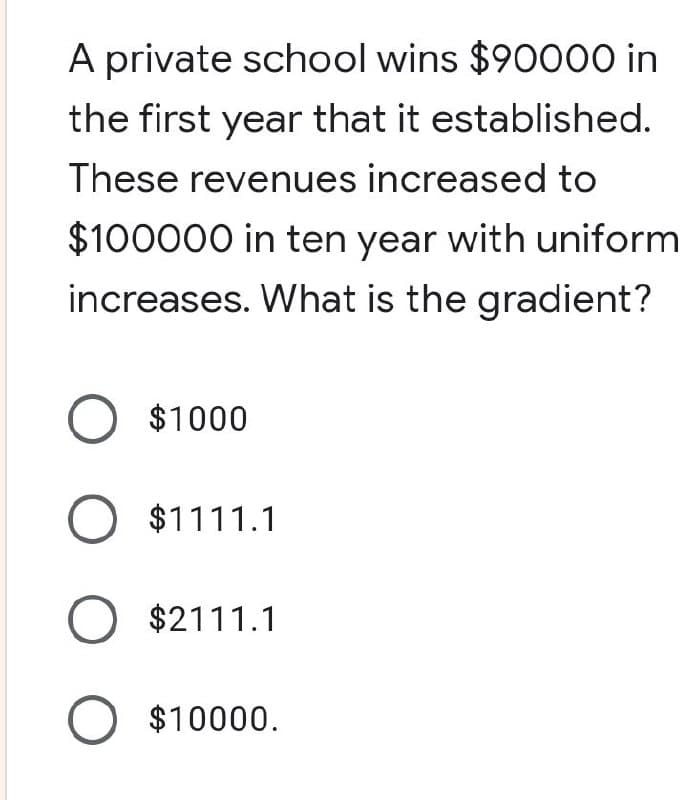 A private school wins $90000 in
the first year that it established.
These revenues increased to
$100000 in ten year with uniform
increases. What is the gradient?
O $1000
O $1111.1
O $2111.1
O $10000.