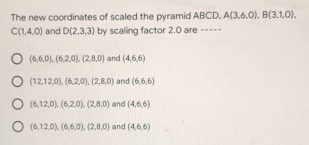 The new coordinates of scaled the pyramid ABCD, A(3,6,0), B(3,1,0),
C(1,4,0) and D(2,3,3) by scaling factor 2.0 are
O (6,6,0), (6,2,0), (2,8,0) and (4,6,6)
O (12,12,0), (6,2,0), (2,8,0) and (6,6,6)
O (6,12,0), (6,2,0), (2,8,0) and (4,6,6)
O (6,12,0), (6,6,0), (2,8,0) and (4,6,6)